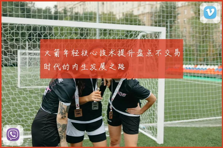 火箭年轻核心技术提升盘点不交易时代的内生发展之路