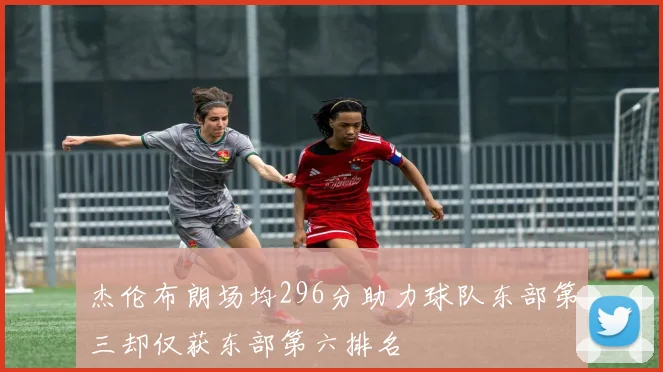 杰伦布朗场均296分助力球队东部第三却仅获东部第六排名