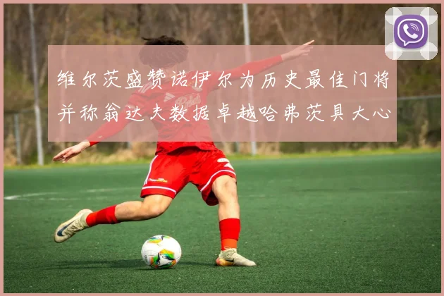 维尔茨盛赞诺伊尔为历史最佳门将并称翁达夫数据卓越哈弗茨具大心脏