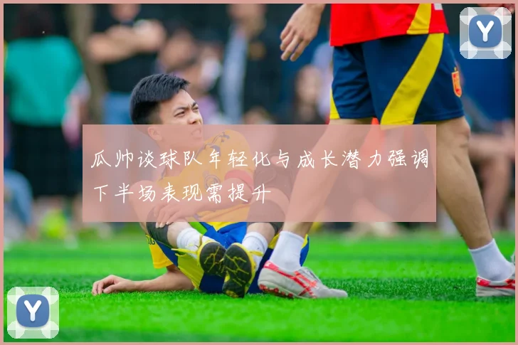 瓜帅谈球队年轻化与成长潜力强调下半场表现需提升