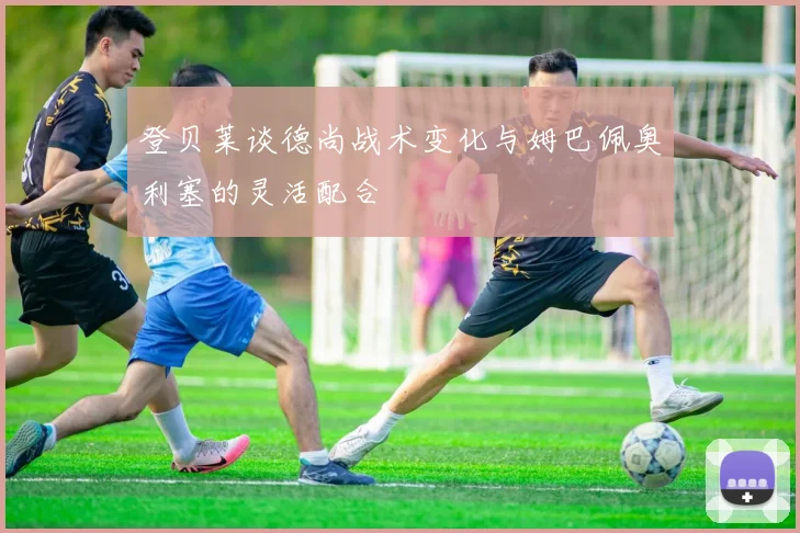 登贝莱谈德尚战术变化与姆巴佩奥利塞的灵活配合