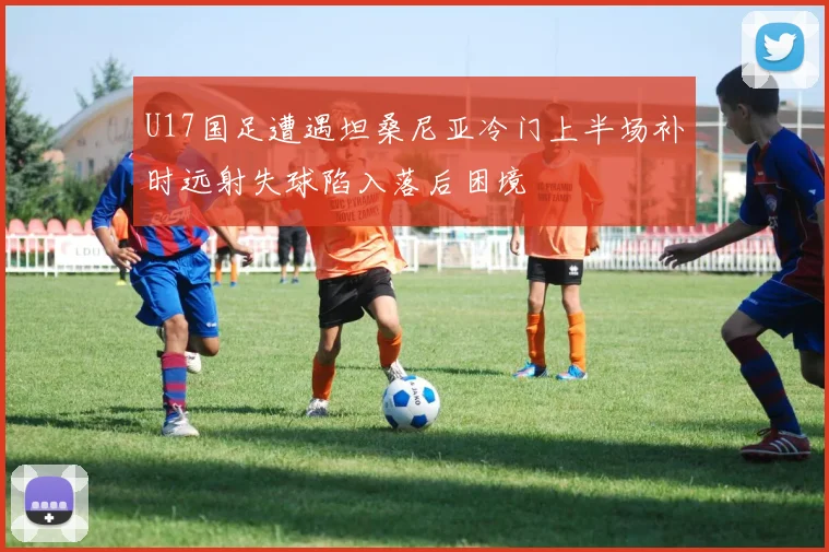 U17国足遭遇坦桑尼亚冷门上半场补时远射失球陷入落后困境