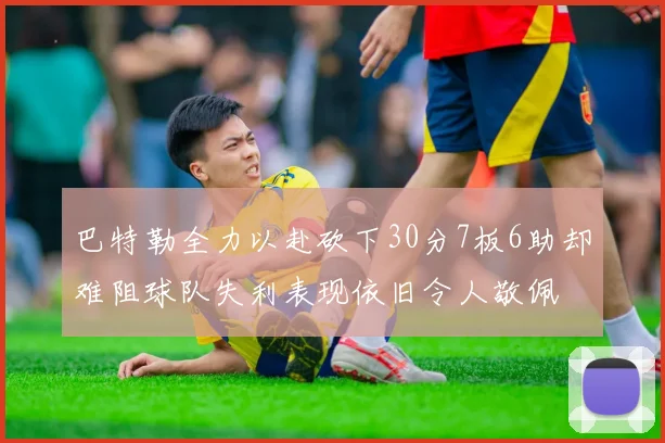 巴特勒全力以赴砍下30分7板6助却难阻球队失利表现依旧令人敬佩