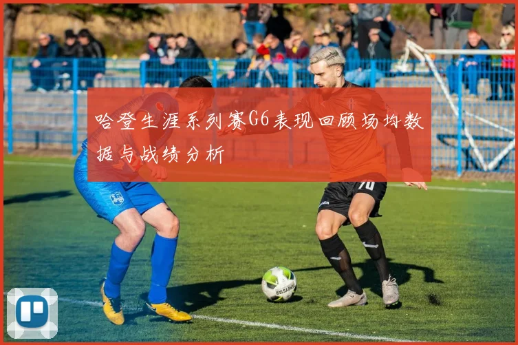 哈登生涯系列赛G6表现回顾场均数据与战绩分析