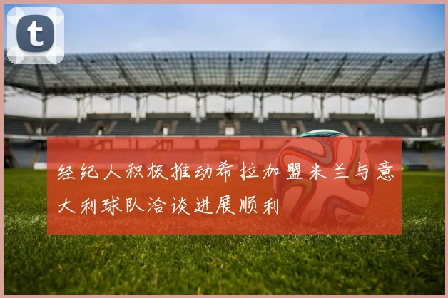经纪人积极推动希拉加盟米兰与意大利球队洽谈进展顺利