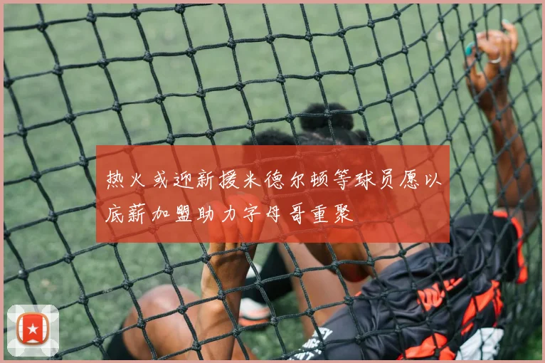 热火或迎新援米德尔顿等球员愿以底薪加盟助力字母哥重聚
