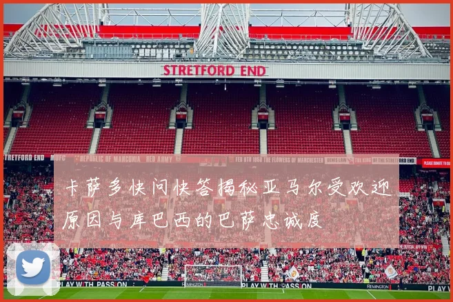 卡萨多快问快答揭秘亚马尔受欢迎原因与库巴西的巴萨忠诚度